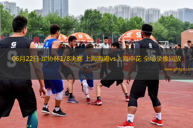 06月22日 足協(xié)杯1/8決賽 上海海港vs上海申花 全場錄像回放