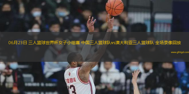 06月23日 三人籃球世界杯女子小組賽 中國三人籃球隊(duì)vs澳大利亞三人籃球隊(duì) 全場錄像回放