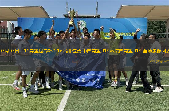 07月05日 U19男籃世界杯9-16名排位賽 中國男籃U19vs法國男籃U19 全場錄像回放