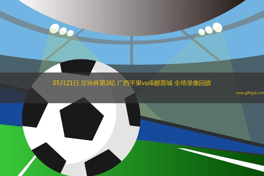 05月21日 足協(xié)杯第3輪 廣西平果vs成都蓉城 全場(chǎng)錄像回放